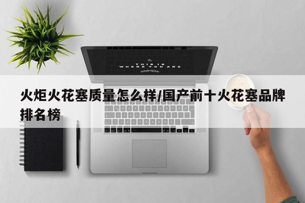 火炬火花塞质量怎么样/国产前十火花塞品牌排名榜