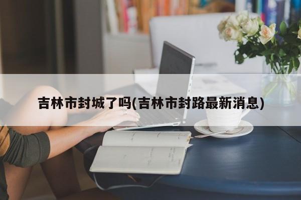 吉林市封城了吗(吉林市封路最新消息)