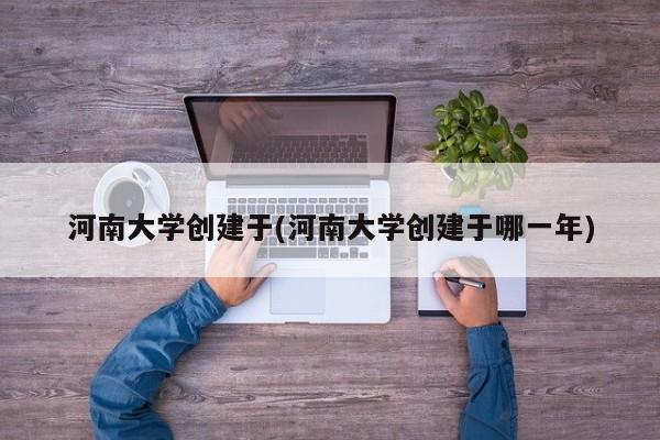 河南大学创建于(河南大学创建于哪一年)