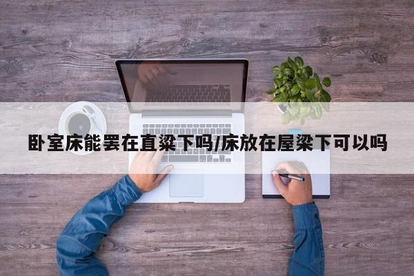 卧室床能罢在直粱下吗/床放在屋梁下可以吗