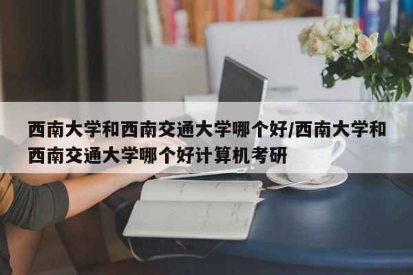 西南大学和西南交通大学哪个好/西南大学和西南交通大学哪个好计算机考研