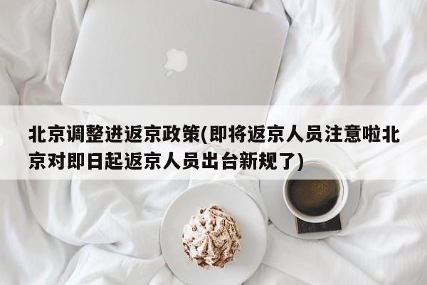 北京调整进返京政策(即将返京人员注意啦北京对即日起返京人员出台新规了)