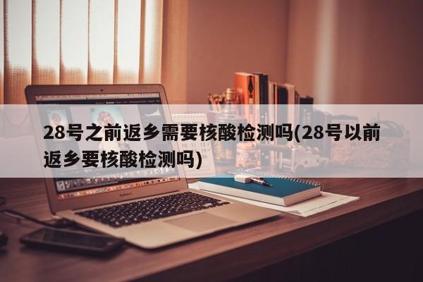 28号之前返乡需要核酸检测吗(28号以前返乡要核酸检测吗)