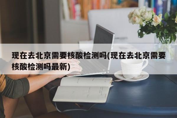 现在去北京需要核酸检测吗(现在去北京需要核酸检测吗最新)