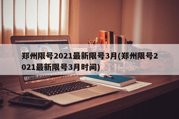郑州限号2021最新限号3月(郑州限号2021最新限号3月时间)