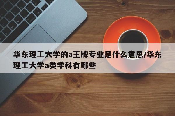 华东理工大学的a王牌专业是什么意思/华东理工大学a类学科有哪些