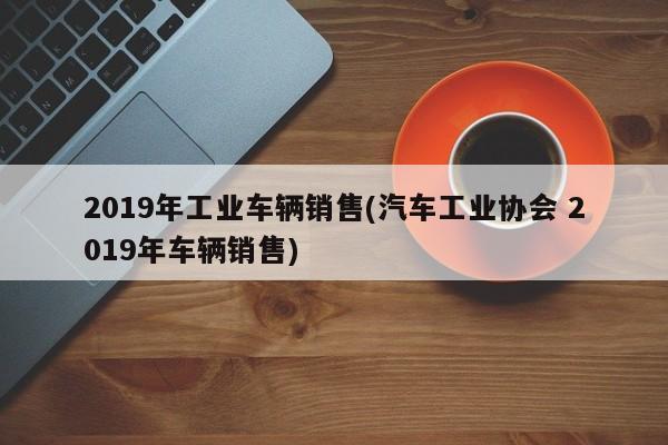 2019年工业车辆销售(汽车工业协会 2019年车辆销售)