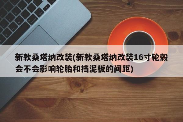 新款桑塔纳改装(新款桑塔纳改装16寸轮毂会不会影响轮胎和挡泥板的间距)