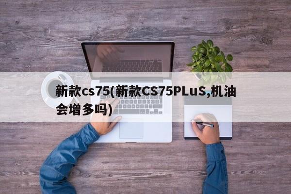 新款cs75(新款CS75PLuS,机油会增多吗)