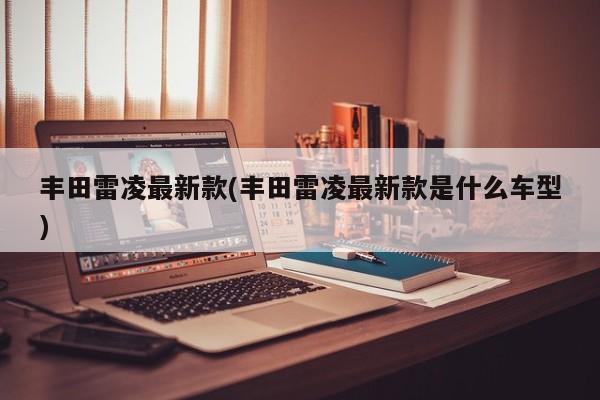 丰田雷凌最新款(丰田雷凌最新款是什么车型)