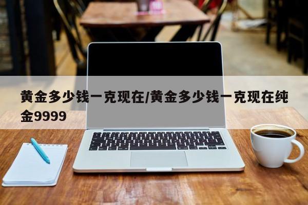 黄金多少钱一克现在/黄金多少钱一克现在纯金9999