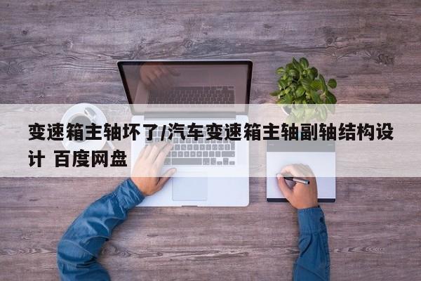 变速箱主轴坏了/汽车变速箱主轴副轴结构设计 百度网盘