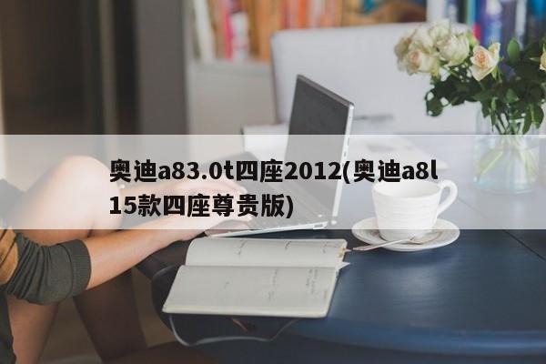 奥迪a83.0t四座2012(奥迪a8l15款四座尊贵版)