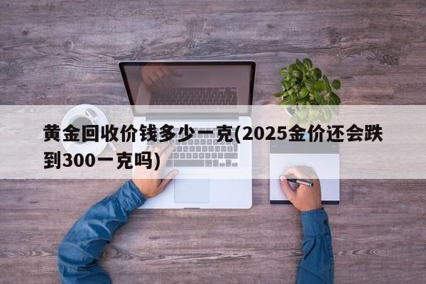 黄金回收价钱多少一克(2025金价还会跌到300一克吗)
