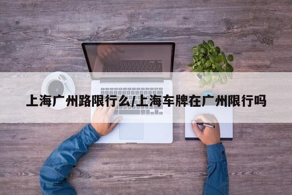 上海广州路限行么/上海车牌在广州限行吗