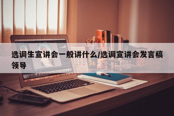 选调生宣讲会一般讲什么/选调宣讲会发言稿领导