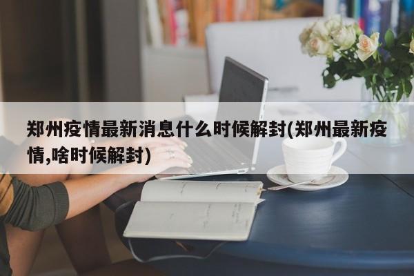 郑州疫情最新消息什么时候解封(郑州最新疫情,啥时候解封)