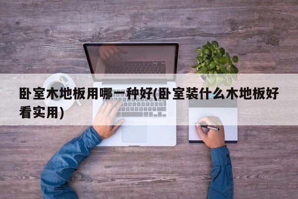 卧室木地板用哪一种好(卧室装什么木地板好看实用)
