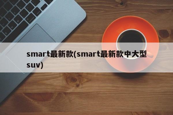 smart最新款(smart最新款中大型suv)