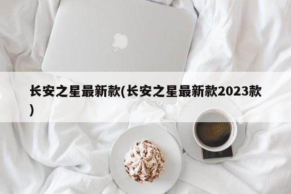 长安之星最新款(长安之星最新款2023款)