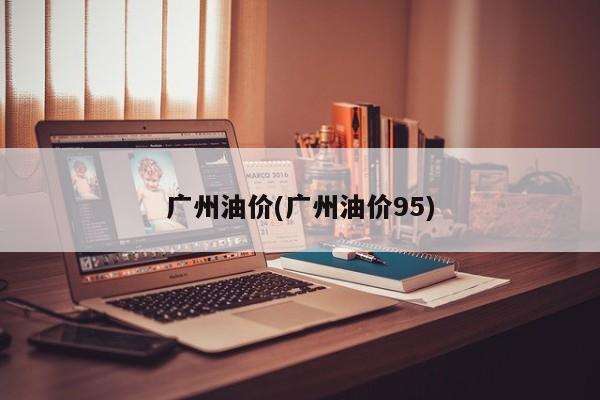 广州油价(广州油价95)