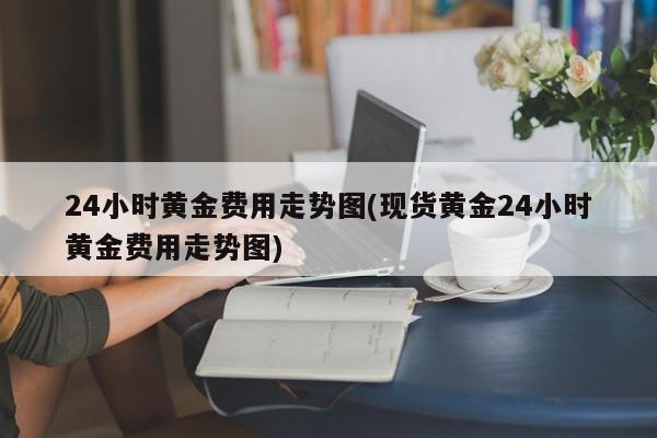 24小时黄金费用走势图(现货黄金24小时黄金费用走势图)
