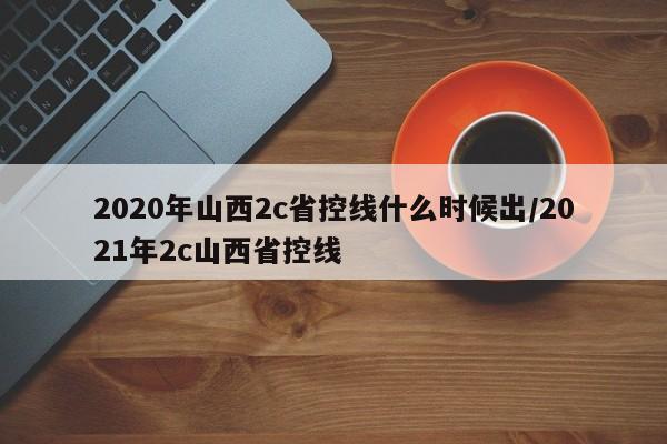 2020年山西2c省控线什么时候出/2021年2c山西省控线