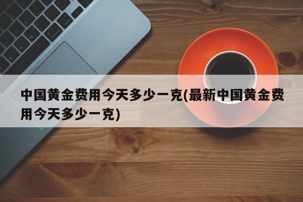 中国黄金费用今天多少一克(最新中国黄金费用今天多少一克)