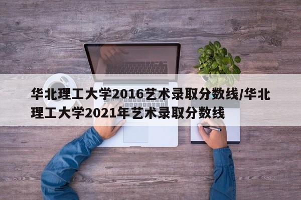 华北理工大学2016艺术录取分数线/华北理工大学2021年艺术录取分数线