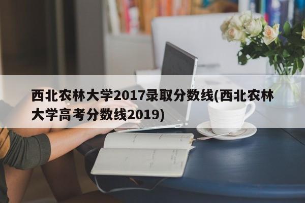 西北农林大学2017录取分数线(西北农林大学高考分数线2019)