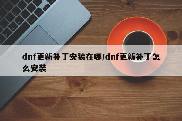 dnf更新补丁安装在哪/dnf更新补丁怎么安装
