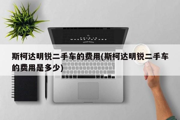 斯柯达明锐二手车的费用(斯柯达明锐二手车的费用是多少)