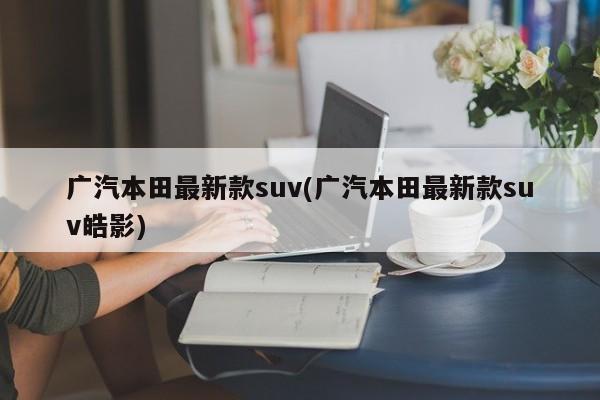 广汽本田最新款suv(广汽本田最新款suv皓影)