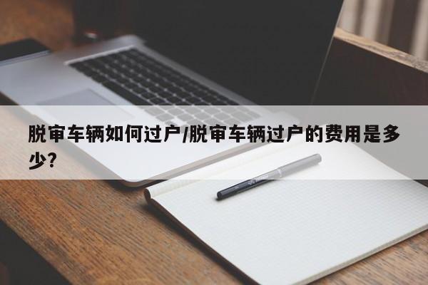 脱审车辆如何过户/脱审车辆过户的费用是多少?