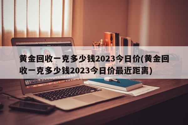 黄金回收一克多少钱2023今日价(黄金回收一克多少钱2023今日价最近距离)