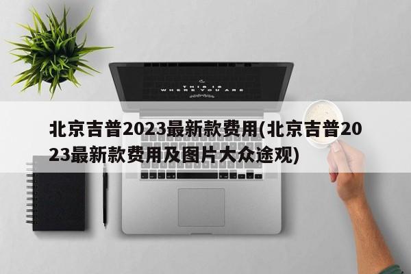 北京吉普2023最新款费用(北京吉普2023最新款费用及图片大众途观)