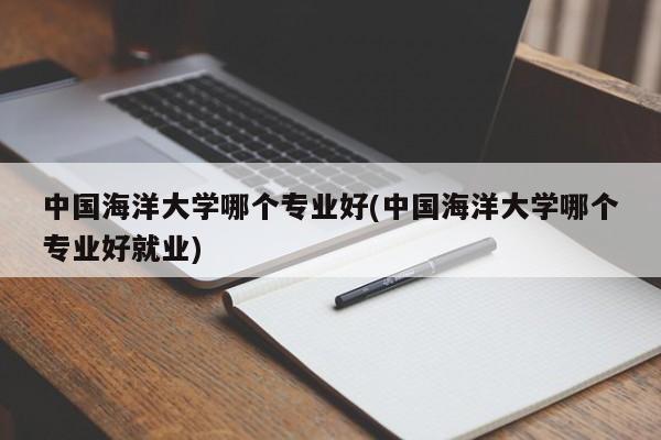 中国海洋大学哪个专业好(中国海洋大学哪个专业好就业)