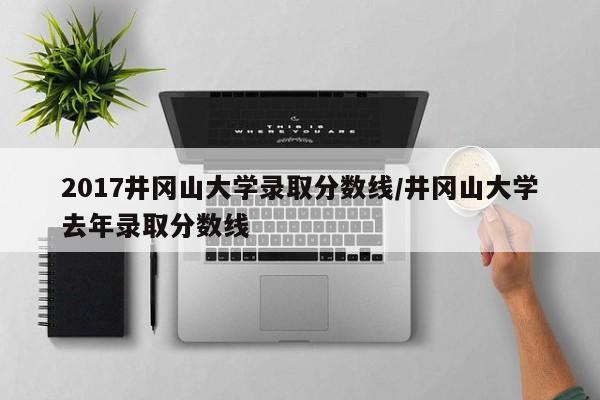 2017井冈山大学录取分数线/井冈山大学去年录取分数线