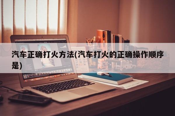 汽车正确打火方法(汽车打火的正确操作顺序是)