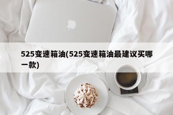 525变速箱油(525变速箱油最建议买哪一款)
