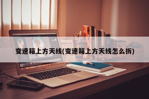 变速箱上方天线(变速箱上方天线怎么拆)