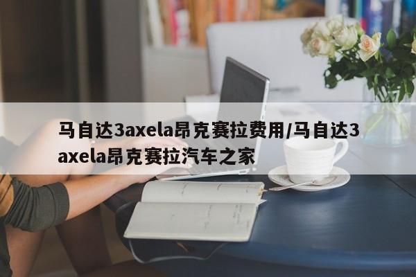 马自达3axela昂克赛拉费用/马自达3axela昂克赛拉汽车之家