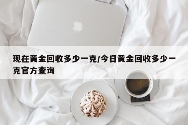 现在黄金回收多少一克/今日黄金回收多少一克官方查询