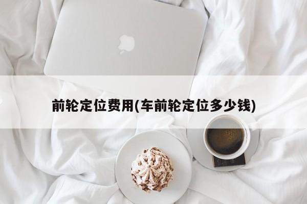 前轮定位费用(车前轮定位多少钱)