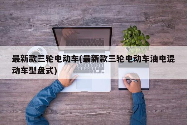 最新款三轮电动车(最新款三轮电动车油电混动车型盘式)