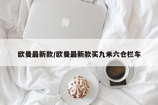 欧曼最新款/欧曼最新款买九米六仓栏车