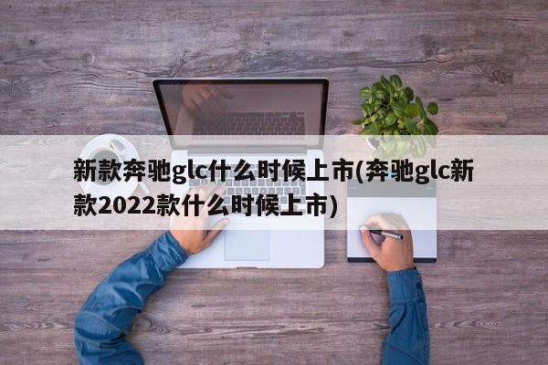 新款奔驰glc什么时候上市(奔驰glc新款2022款什么时候上市)
