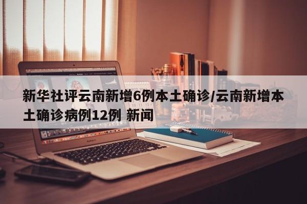 新华社评云南新增6例本土确诊/云南新增本土确诊病例12例 新闻