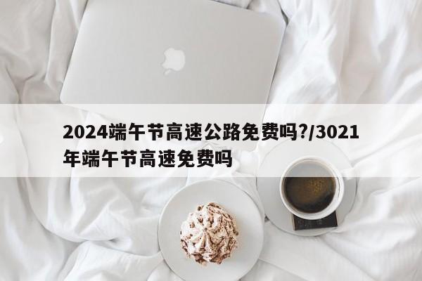 2024端午节高速公路免费吗?/3021年端午节高速免费吗