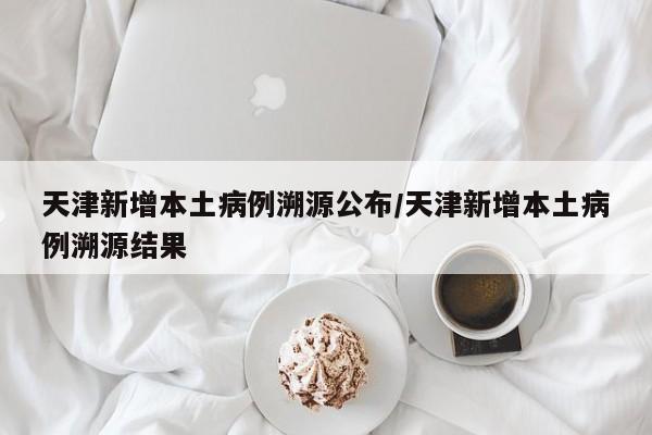 天津新增本土病例溯源公布/天津新增本土病例溯源结果